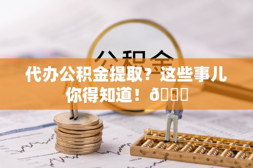 滨湖代办公积金提取？这些事儿你得知道！😎