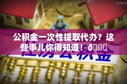 滨湖公积金一次性提取代办？这些事儿你得知道！😎