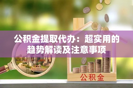 滨湖公积金提取代办：超实用的趋势解读及注意事项