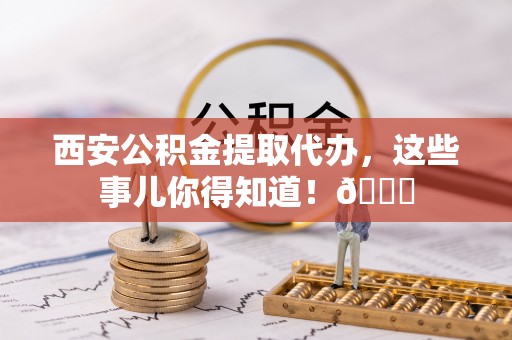 滨湖西安公积金提取代办，这些事儿你得知道！😎