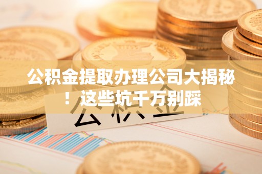滨湖公积金提取办理公司大揭秘！这些坑千万别踩