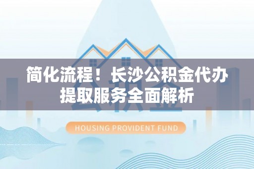 滨湖简化流程！长沙公积金代办提取服务全面解析