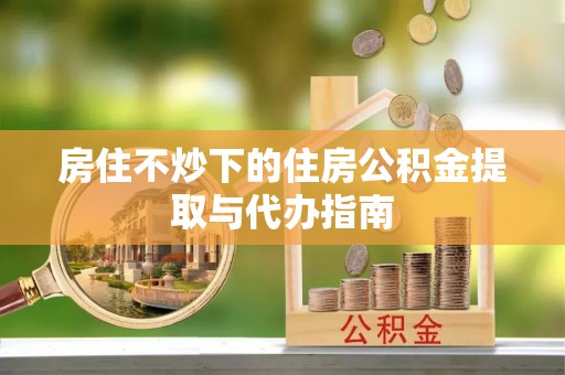 滨湖房住不炒下的住房公积金提取与代办指南